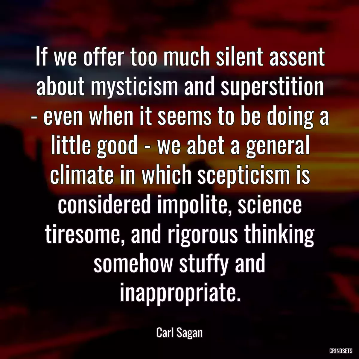 If we offer too much silent assent about mysticism and superstition - even when it seems to be doing a little good - we abet a general climate in which scepticism is considered impolite, science tiresome, and rigorous thinking somehow stuffy and inappropriate.
