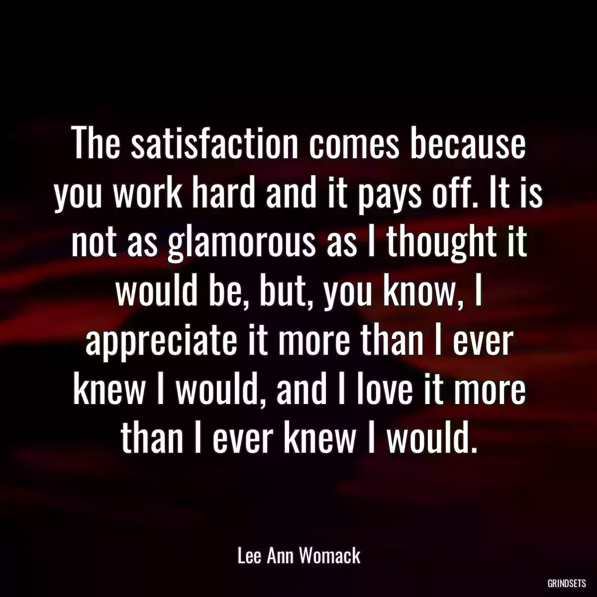 The satisfaction comes because you work hard and it pays off. It is not as glamorous as I thought it would be, but, you know, I appreciate it more than I ever knew I would, and I love it more than I ever knew I would.