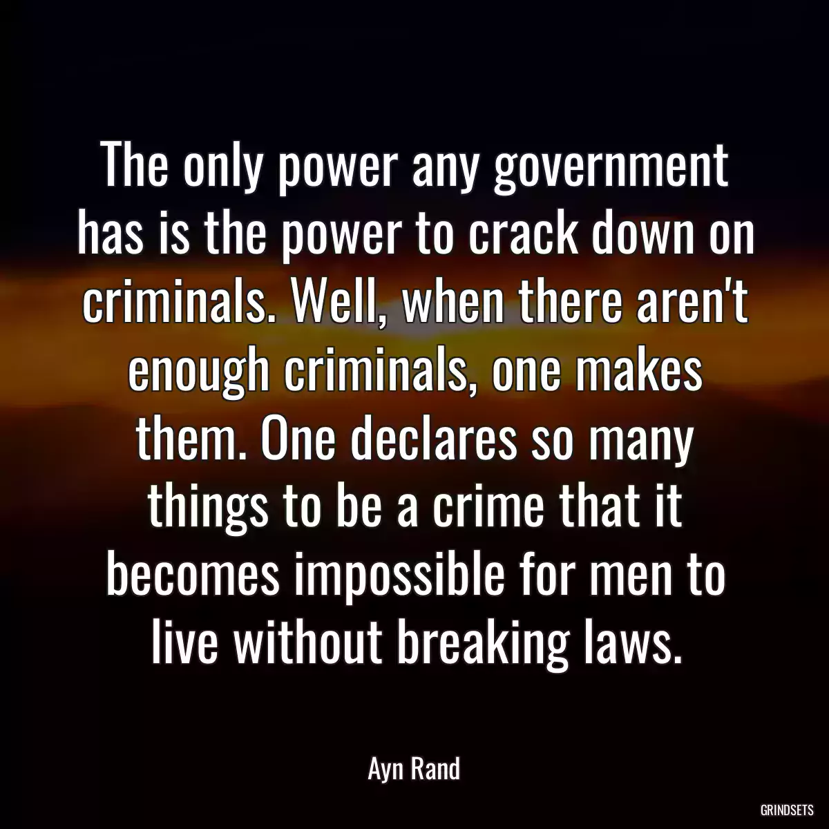 The only power any government has is the power to crack down on criminals. Well, when there aren\'t enough criminals, one makes them. One declares so many things to be a crime that it becomes impossible for men to live without breaking laws.