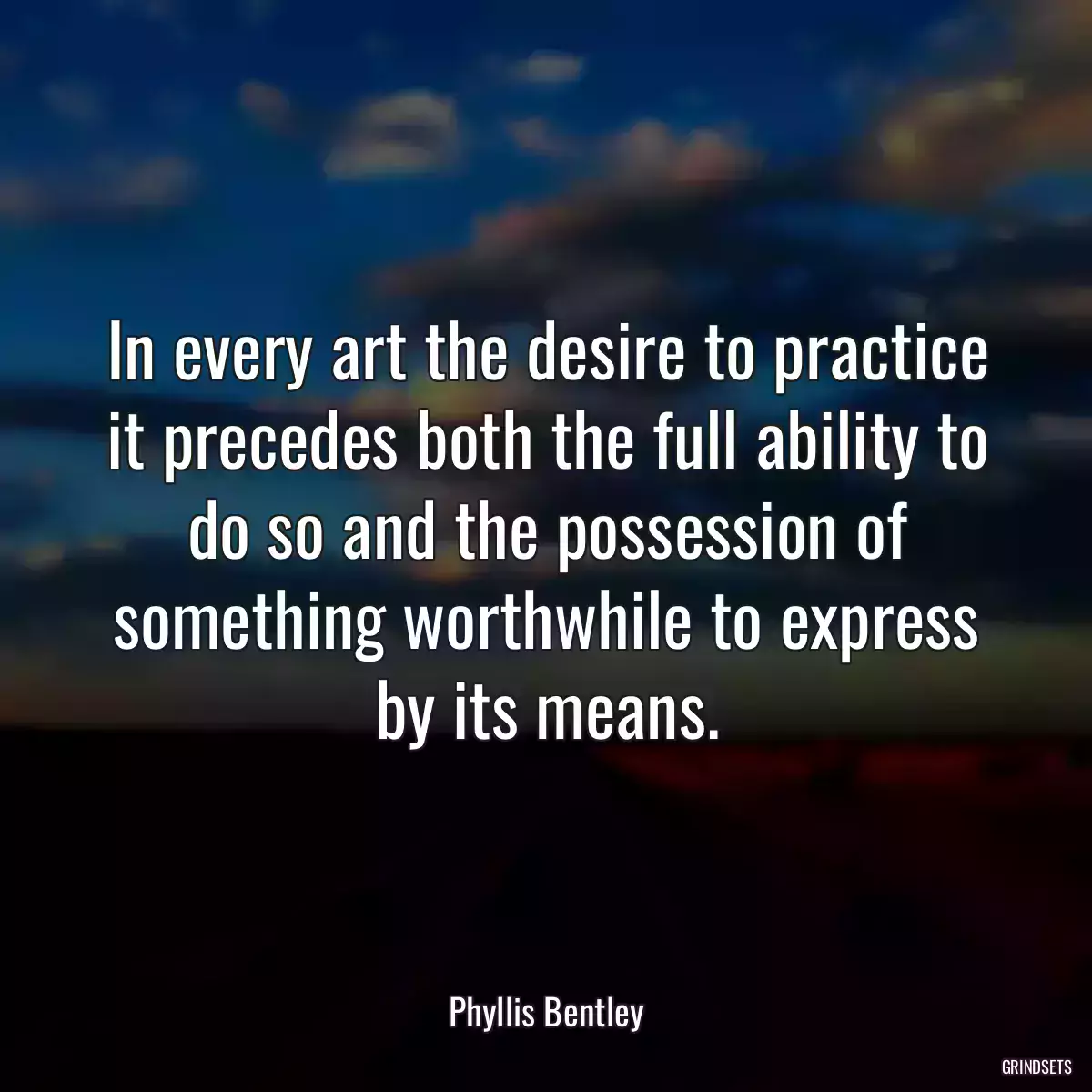 In every art the desire to practice it precedes both the full ability to do so and the possession of something worthwhile to express by its means.