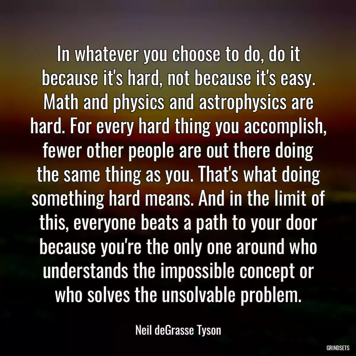 In whatever you choose to do, do it because it\'s hard, not because it\'s easy. Math and physics and astrophysics are hard. For every hard thing you accomplish, fewer other people are out there doing the same thing as you. That\'s what doing something hard means. And in the limit of this, everyone beats a path to your door because you\'re the only one around who understands the impossible concept or who solves the unsolvable problem.