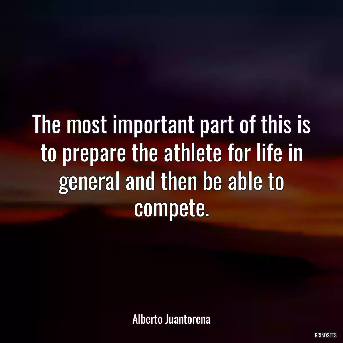 The most important part of this is to prepare the athlete for life in general and then be able to compete.