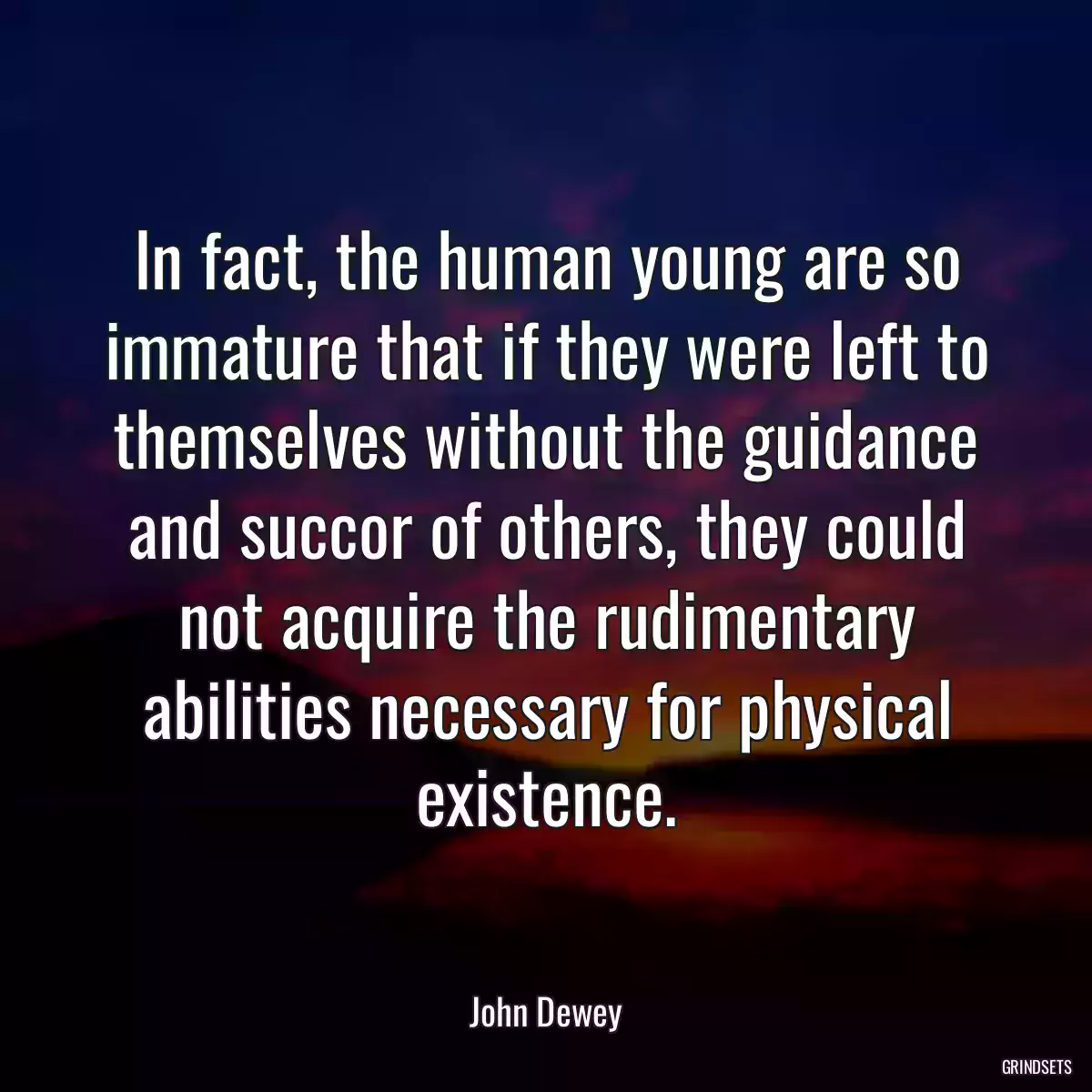 In fact, the human young are so immature that if they were left to themselves without the guidance and succor of others, they could not acquire the rudimentary abilities necessary for physical existence.