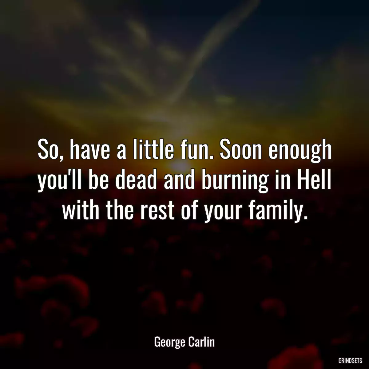 So, have a little fun. Soon enough you\'ll be dead and burning in Hell with the rest of your family.