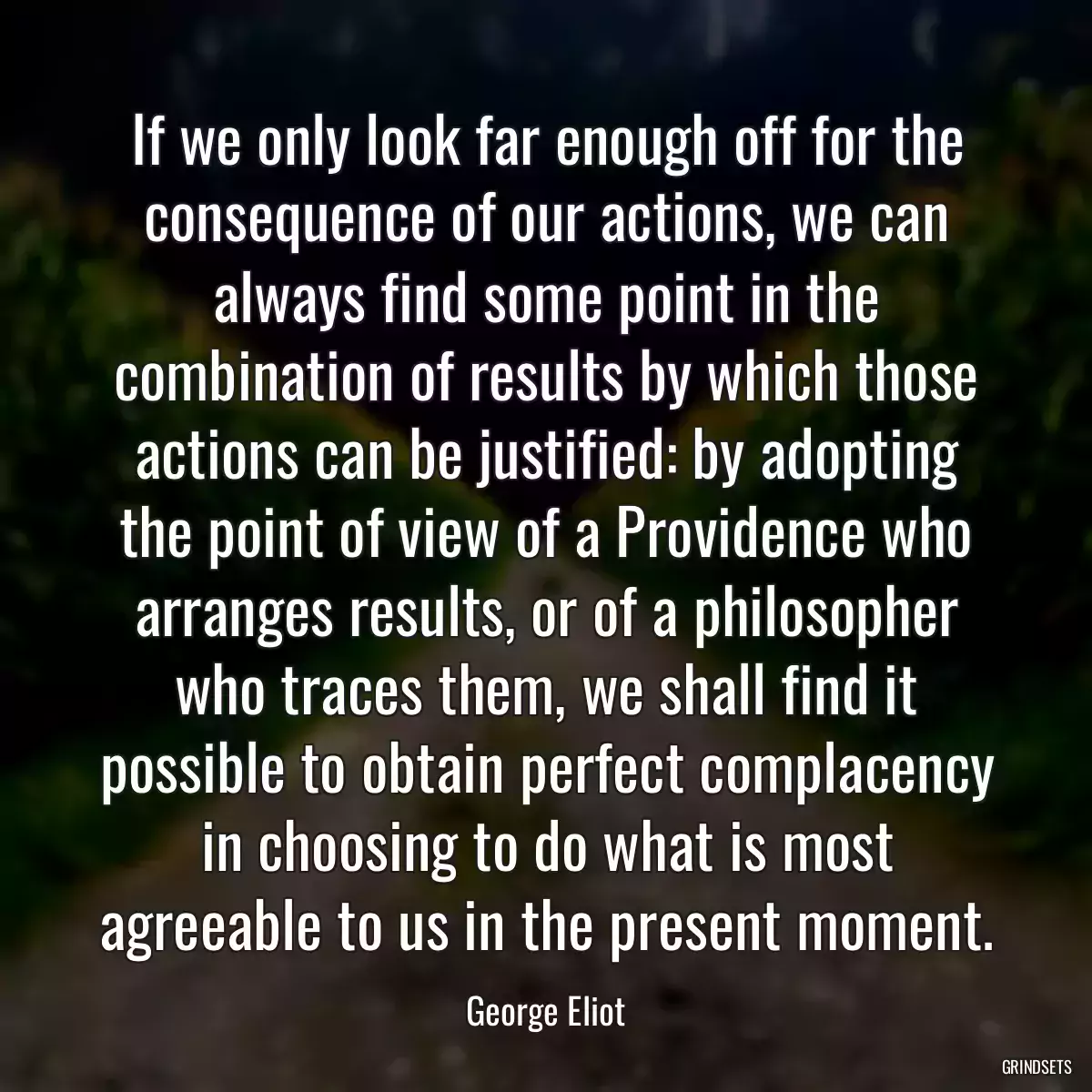 If we only look far enough off for the consequence of our actions, we can always find some point in the combination of results by which those actions can be justified: by adopting the point of view of a Providence who arranges results, or of a philosopher who traces them, we shall find it possible to obtain perfect complacency in choosing to do what is most agreeable to us in the present moment.