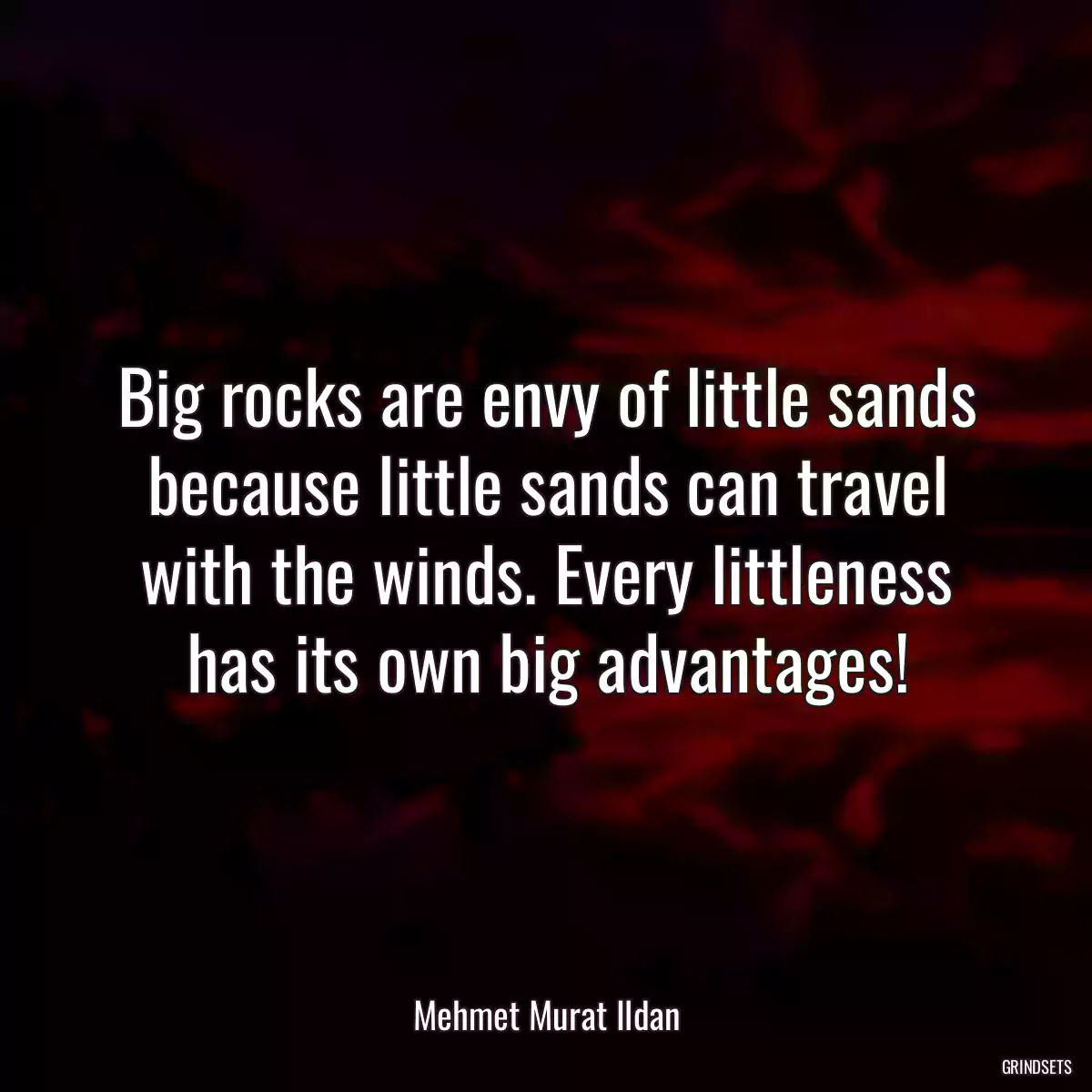 Big rocks are envy of little sands because little sands can travel with the winds. Every littleness has its own big advantages!