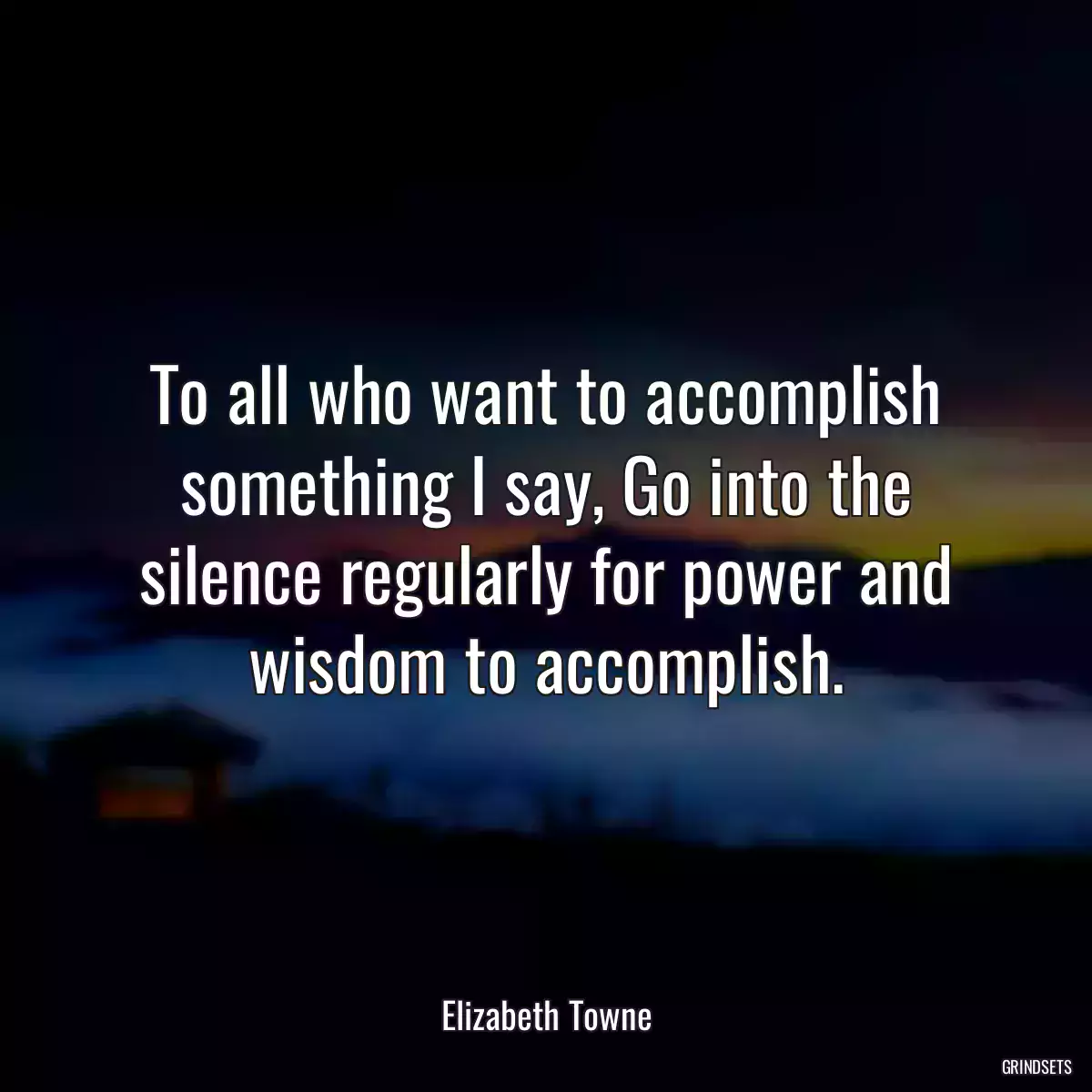 To all who want to accomplish something I say, Go into the silence regularly for power and wisdom to accomplish.