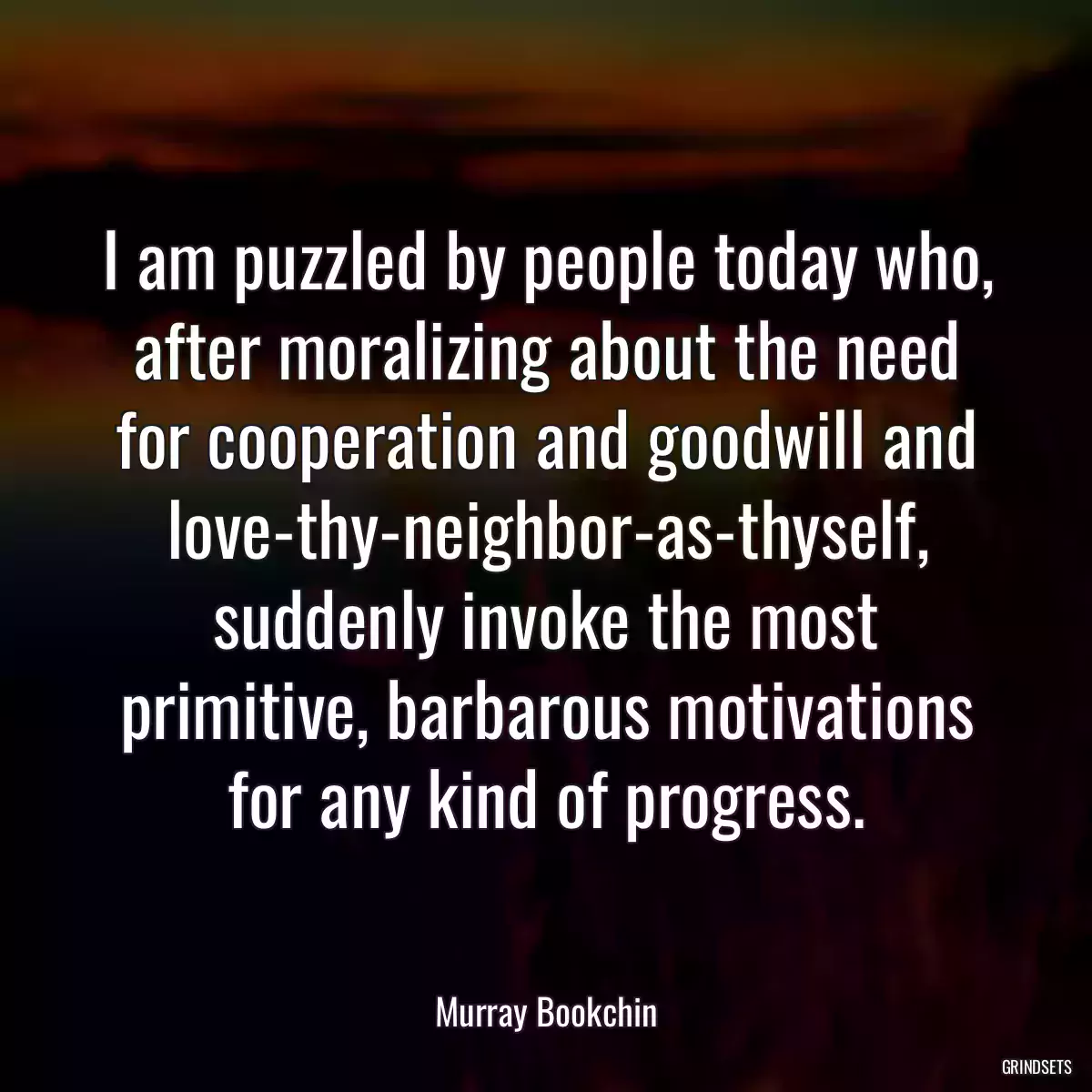 I am puzzled by people today who, after moralizing about the need for cooperation and goodwill and love-thy-neighbor-as-thyself, suddenly invoke the most primitive, barbarous motivations for any kind of progress.