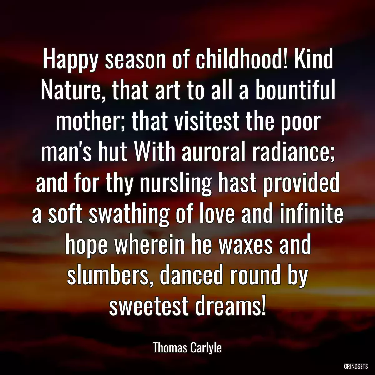 Happy season of childhood! Kind Nature, that art to all a bountiful mother; that visitest the poor man\'s hut With auroral radiance; and for thy nursling hast provided a soft swathing of love and infinite hope wherein he waxes and slumbers, danced round by sweetest dreams!