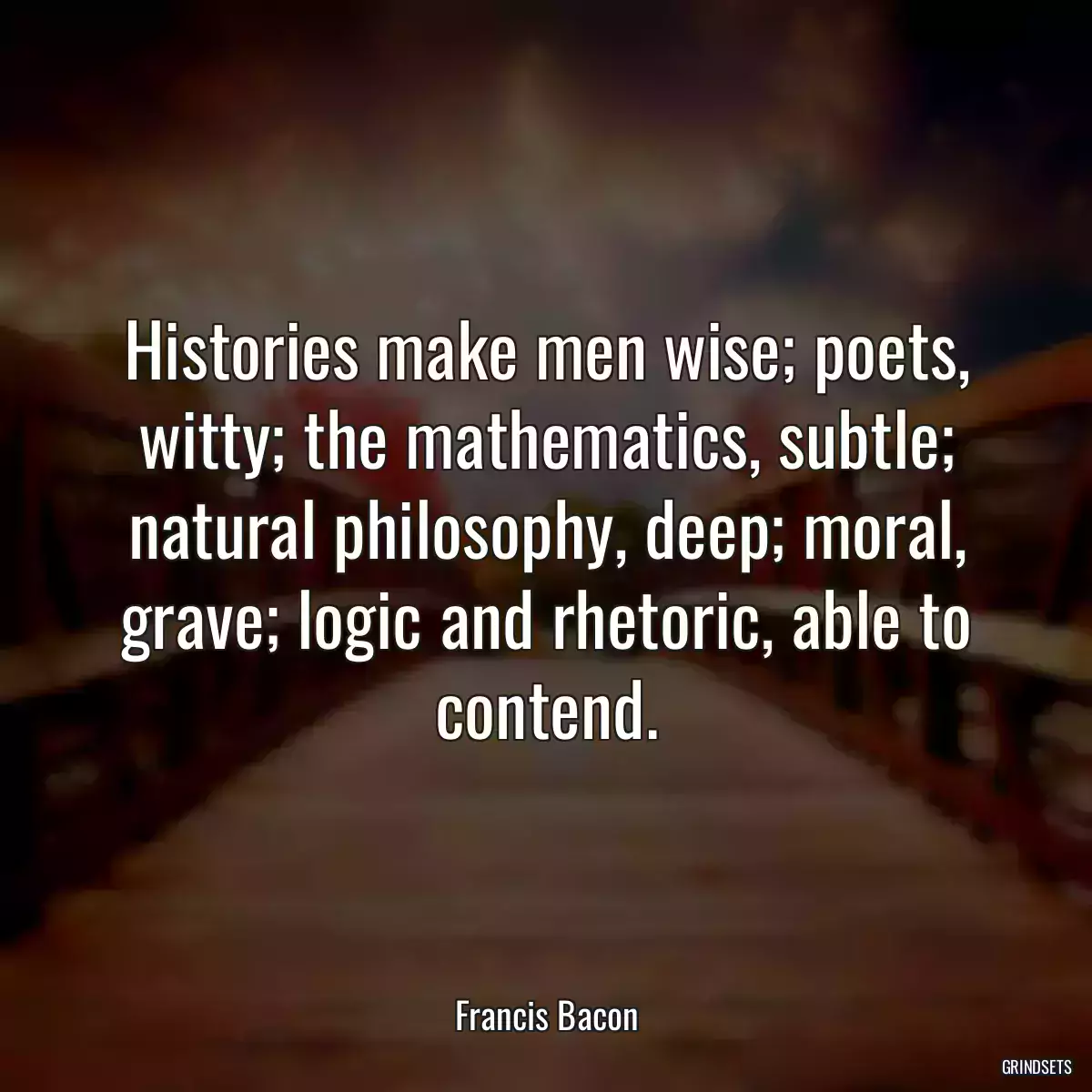 Histories make men wise; poets, witty; the mathematics, subtle; natural philosophy, deep; moral, grave; logic and rhetoric, able to contend.