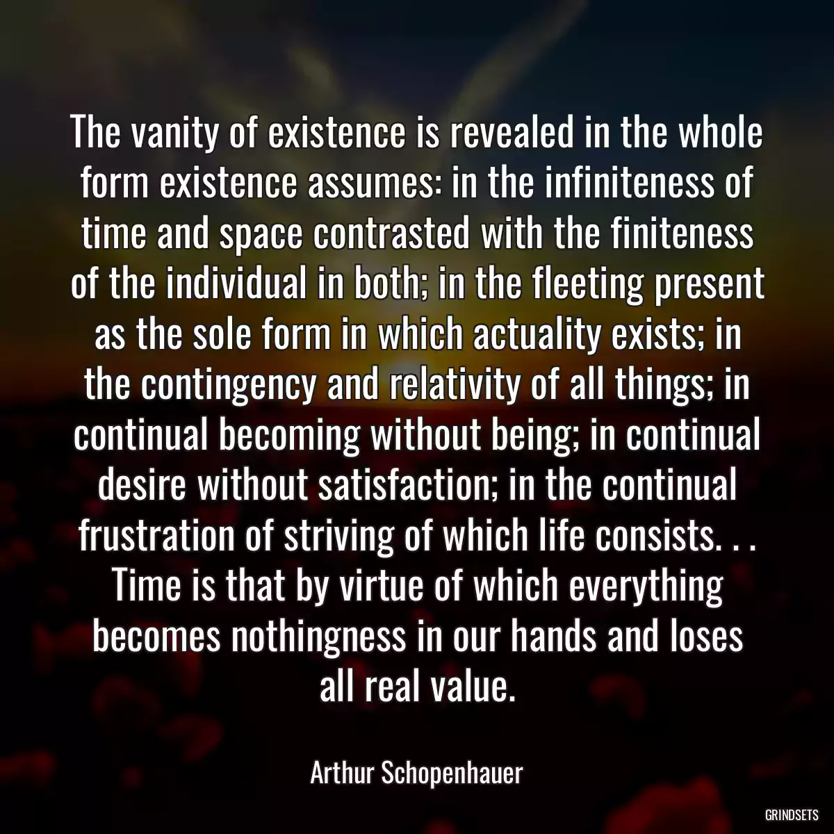 The vanity of existence is revealed in the whole form existence assumes: in the infiniteness of time and space contrasted with the finiteness of the individual in both; in the fleeting present as the sole form in which actuality exists; in the contingency and relativity of all things; in continual becoming without being; in continual desire without satisfaction; in the continual frustration of striving of which life consists. . . Time is that by virtue of which everything becomes nothingness in our hands and loses all real value.