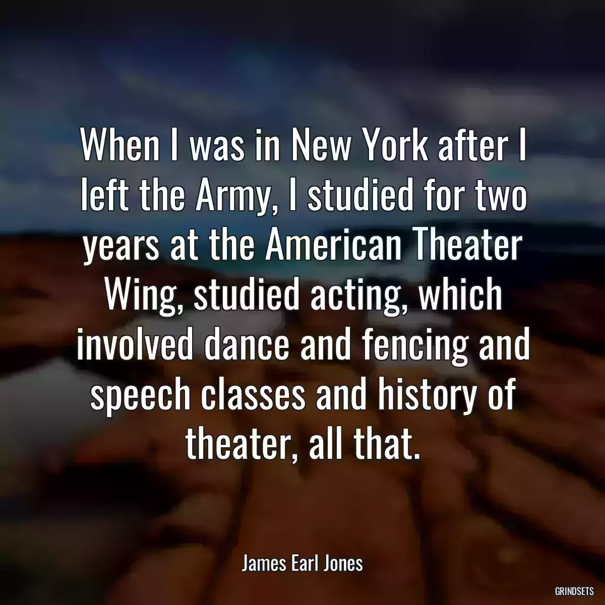 When I was in New York after I left the Army, I studied for two years at the American Theater Wing, studied acting, which involved dance and fencing and speech classes and history of theater, all that.