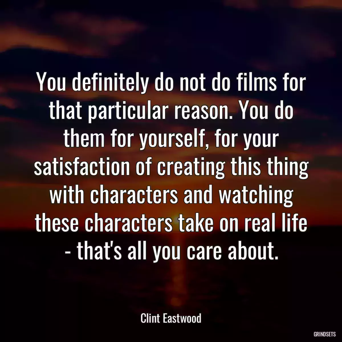 You definitely do not do films for that particular reason. You do them for yourself, for your satisfaction of creating this thing with characters and watching these characters take on real life - that\'s all you care about.