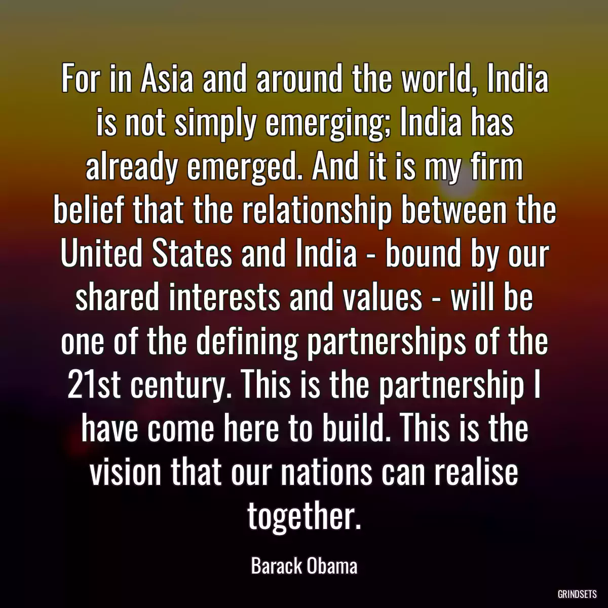 For in Asia and around the world, India is not simply emerging; India has already emerged. And it is my firm belief that the relationship between the United States and India - bound by our shared interests and values - will be one of the defining partnerships of the 21st century. This is the partnership I have come here to build. This is the vision that our nations can realise together.