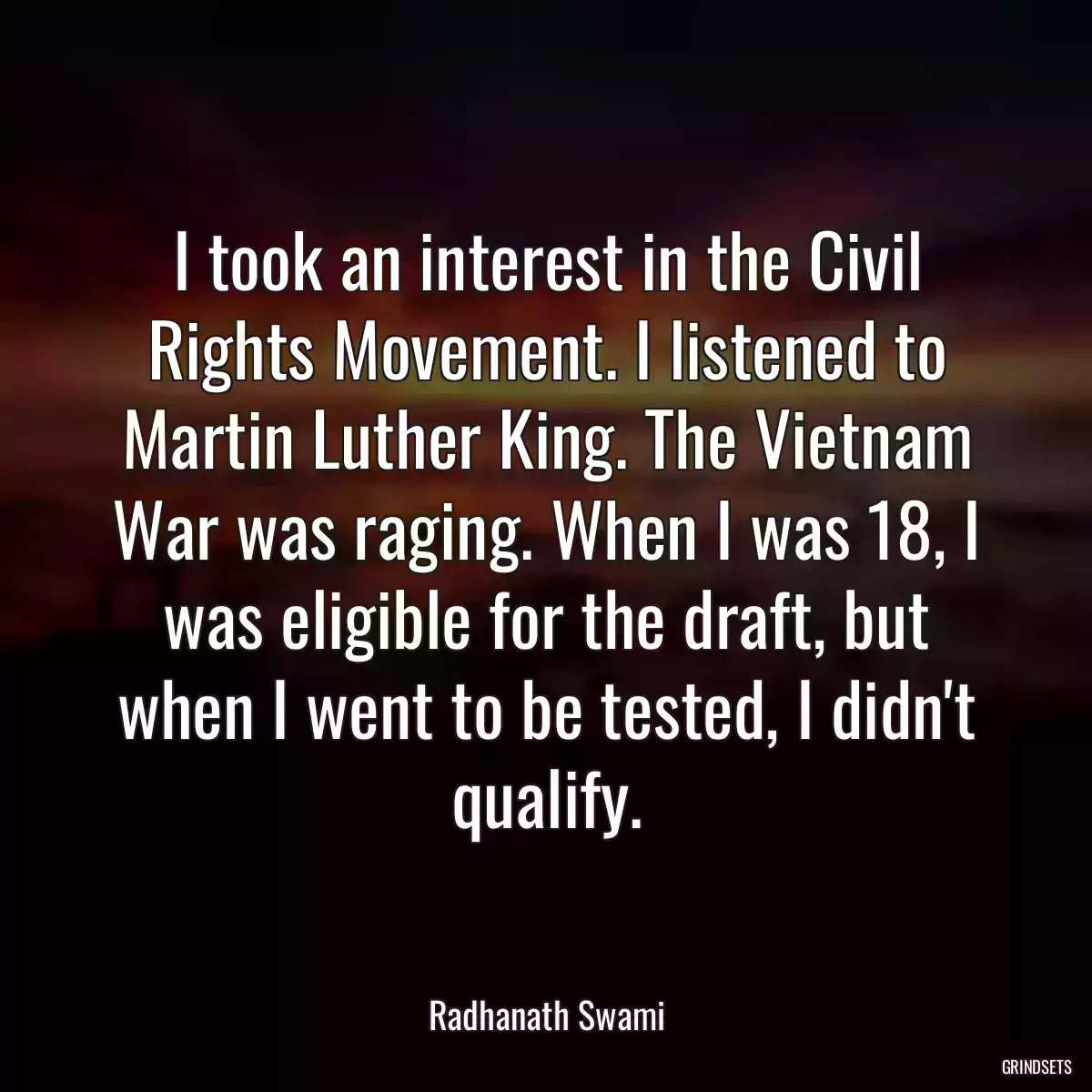 I took an interest in the Civil Rights Movement. I listened to Martin Luther King. The Vietnam War was raging. When I was 18, I was eligible for the draft, but when I went to be tested, I didn\'t qualify.