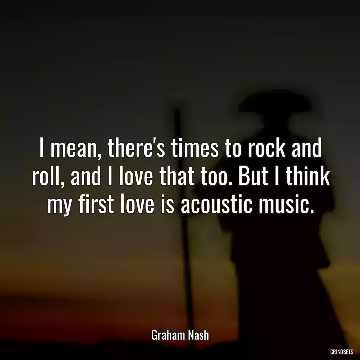 I mean, there\'s times to rock and roll, and I love that too. But I think my first love is acoustic music.