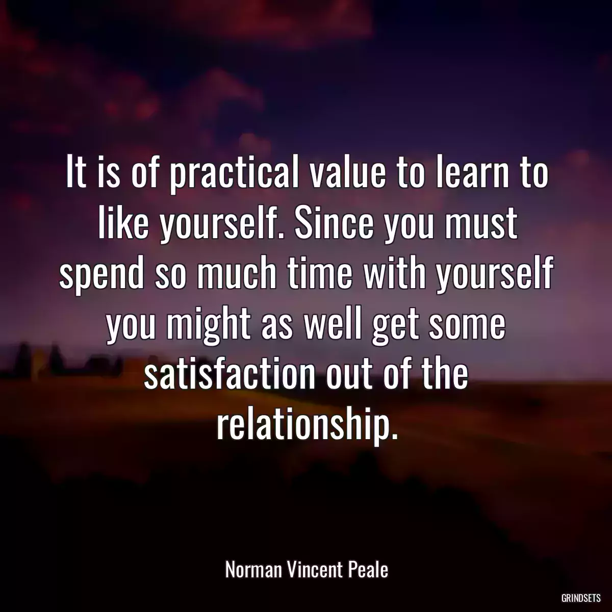 It is of practical value to learn to like yourself. Since you must spend so much time with yourself you might as well get some satisfaction out of the relationship.