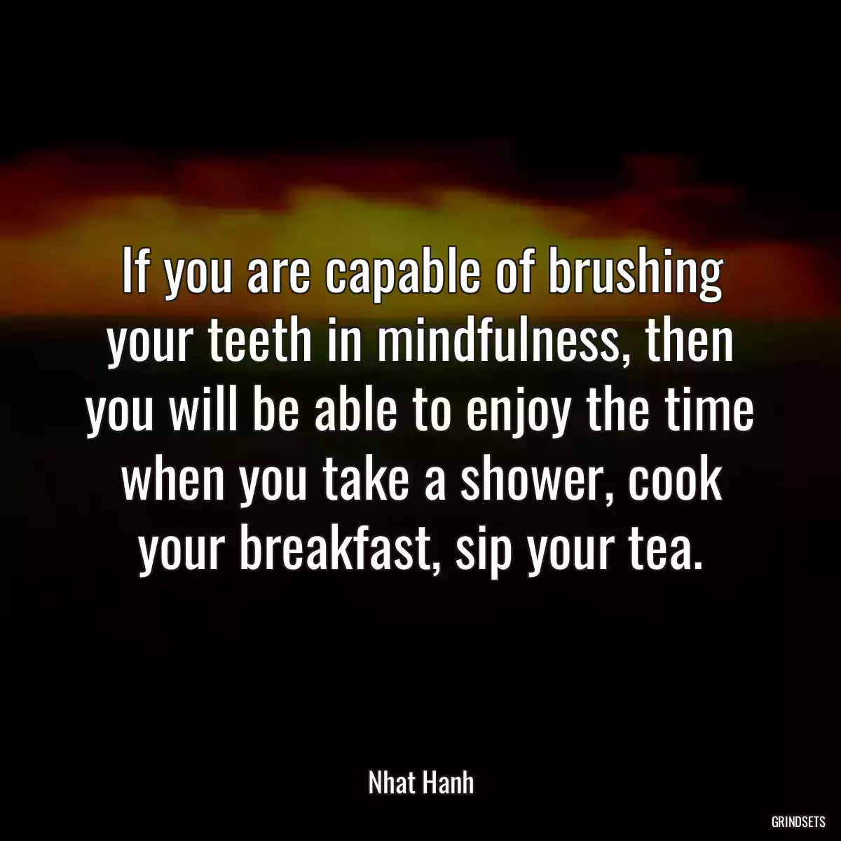 If you are capable of brushing your teeth in mindfulness, then you will be able to enjoy the time when you take a shower, cook your breakfast, sip your tea.