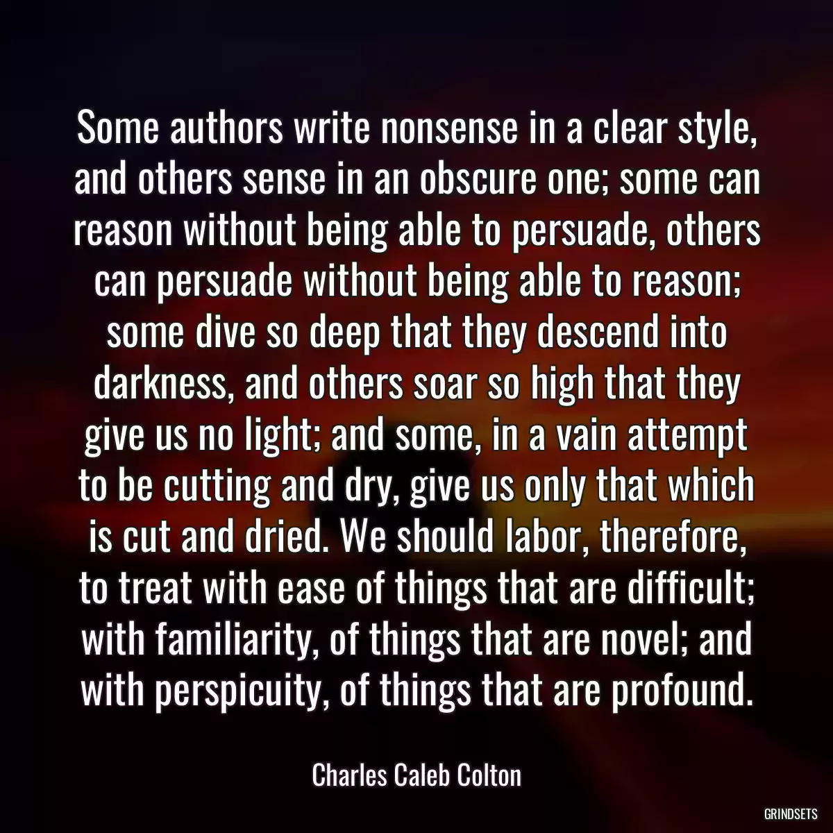 Some authors write nonsense in a clear style, and others sense in an obscure one; some can reason without being able to persuade, others can persuade without being able to reason; some dive so deep that they descend into darkness, and others soar so high that they give us no light; and some, in a vain attempt to be cutting and dry, give us only that which is cut and dried. We should labor, therefore, to treat with ease of things that are difficult; with familiarity, of things that are novel; and with perspicuity, of things that are profound.