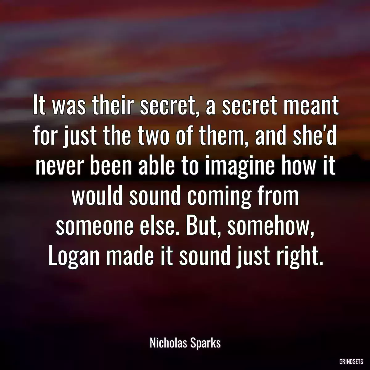 It was their secret, a secret meant for just the two of them, and she\'d never been able to imagine how it would sound coming from someone else. But, somehow, Logan made it sound just right.