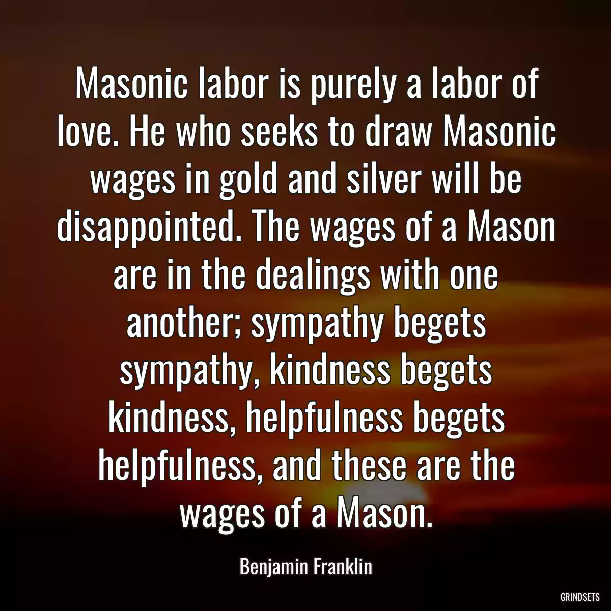 Masonic labor is purely a labor of love. He who seeks to draw Masonic wages in gold and silver will be disappointed. The wages of a Mason are in the dealings with one another; sympathy begets sympathy, kindness begets kindness, helpfulness begets helpfulness, and these are the wages of a Mason.