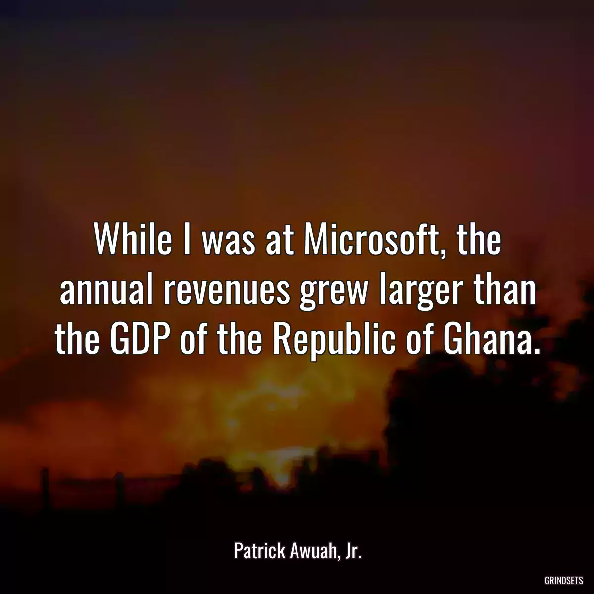 While I was at Microsoft, the annual revenues grew larger than the GDP of the Republic of Ghana.