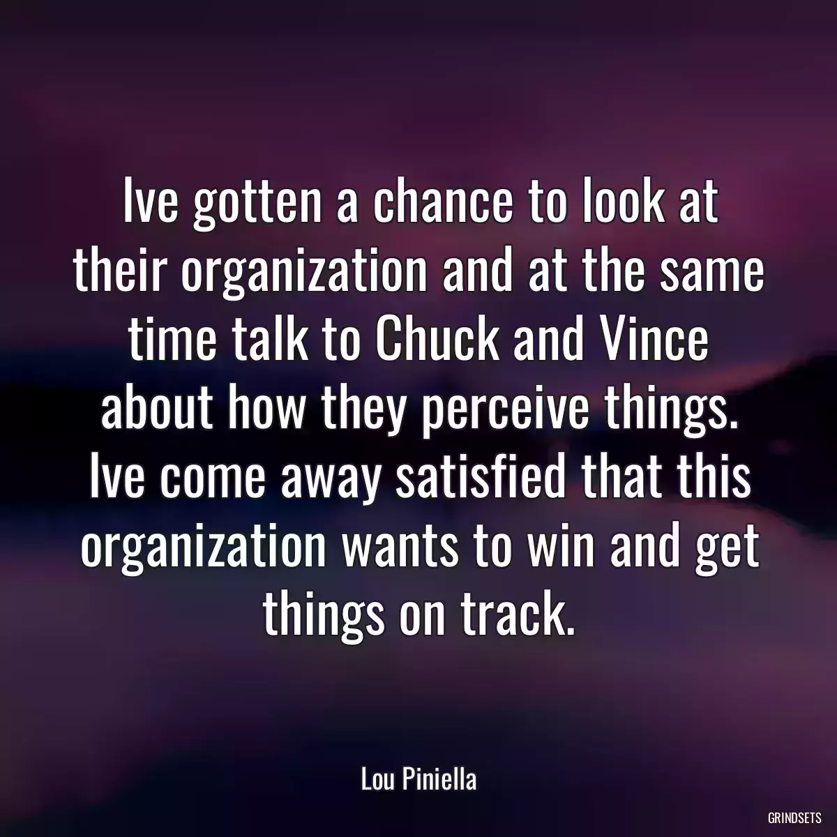 Ive gotten a chance to look at their organization and at the same time talk to Chuck and Vince about how they perceive things. Ive come away satisfied that this organization wants to win and get things on track.