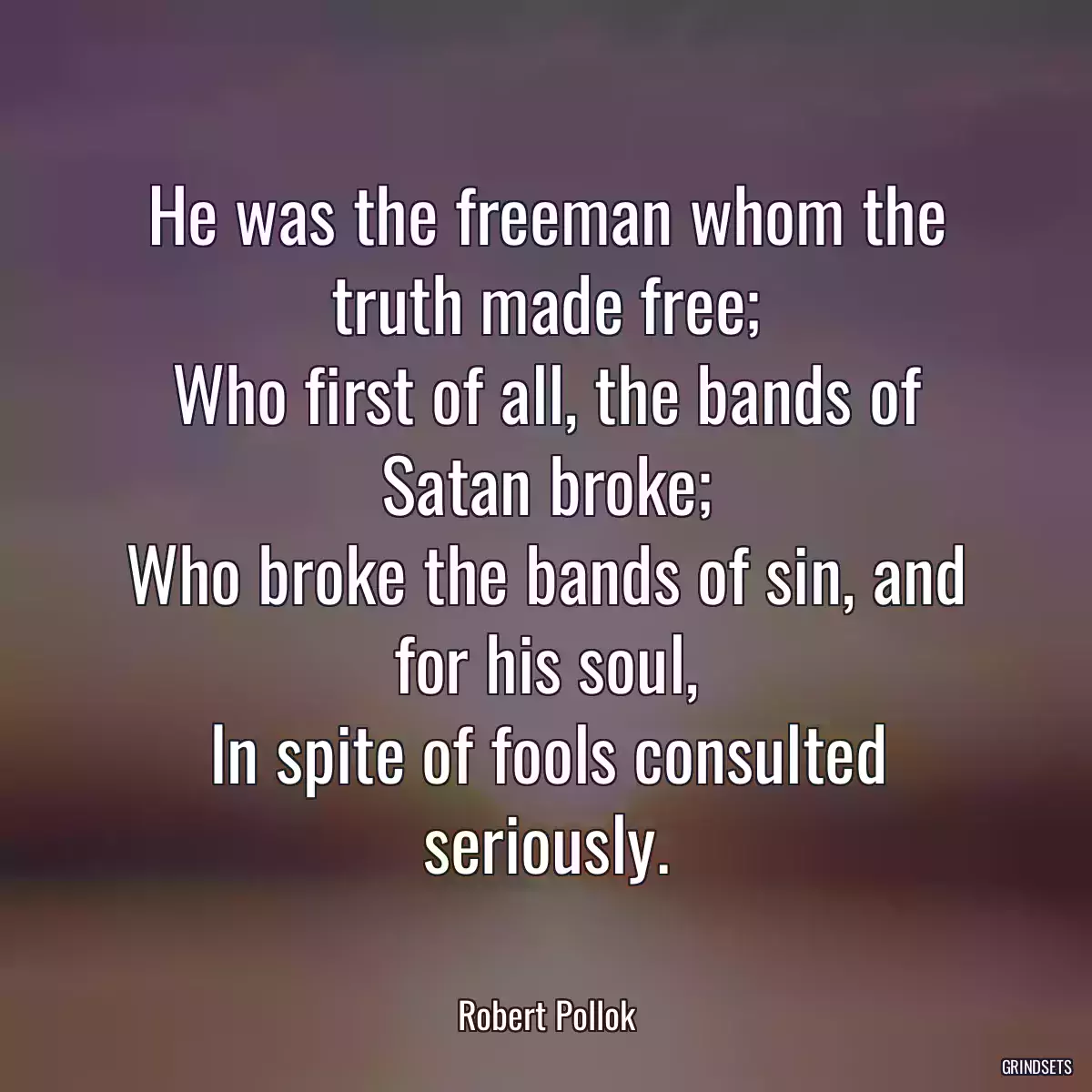 He was the freeman whom the truth made free;
Who first of all, the bands of Satan broke;
Who broke the bands of sin, and for his soul,
In spite of fools consulted seriously.