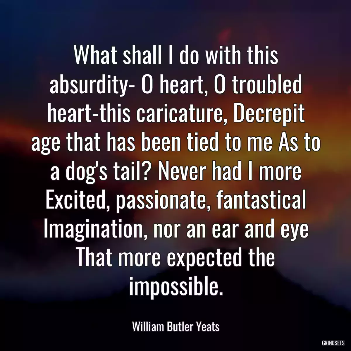 What shall I do with this absurdity- O heart, O troubled heart-this caricature, Decrepit age that has been tied to me As to a dog\'s tail? Never had I more Excited, passionate, fantastical Imagination, nor an ear and eye That more expected the impossible.