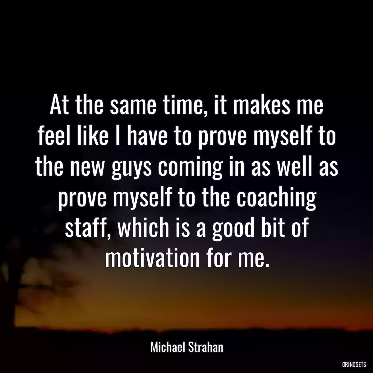 At the same time, it makes me feel like I have to prove myself to the new guys coming in as well as prove myself to the coaching staff, which is a good bit of motivation for me.