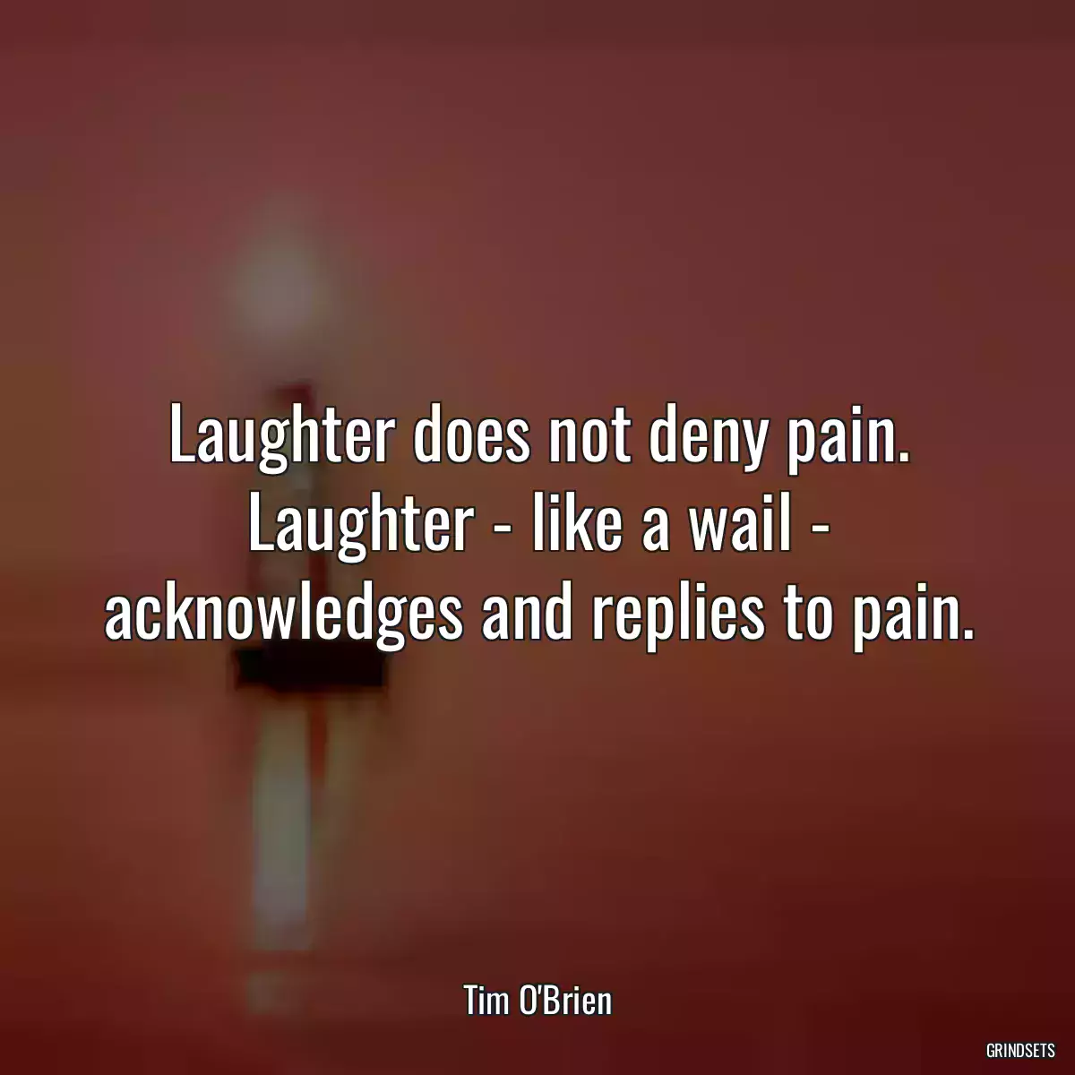 Laughter does not deny pain. Laughter - like a wail - acknowledges and replies to pain.