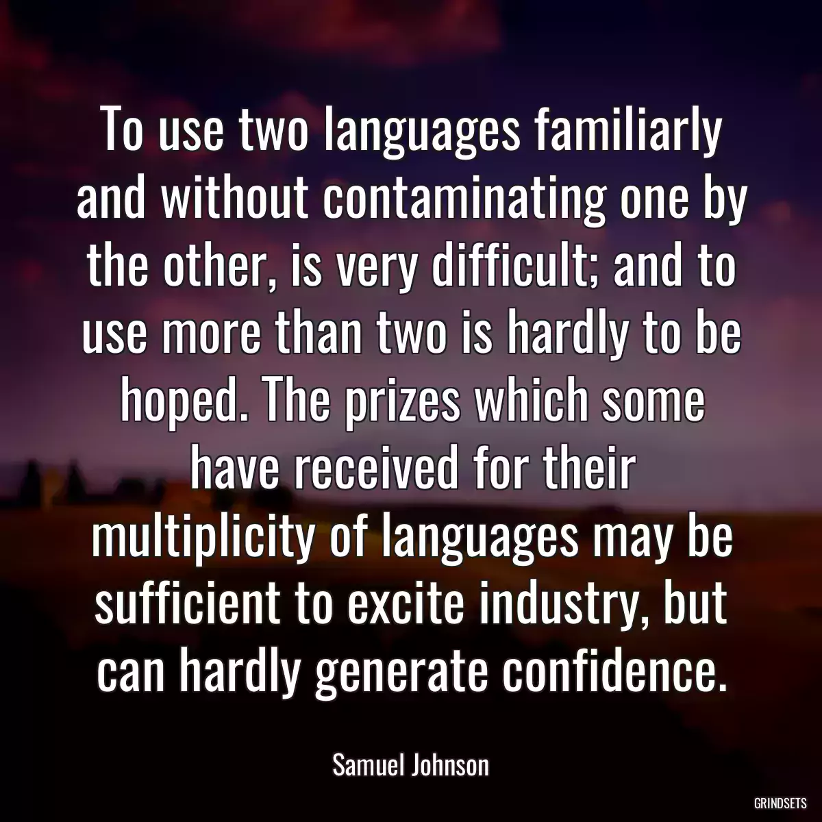 To use two languages familiarly and without contaminating one by the other, is very difficult; and to use more than two is hardly to be hoped. The prizes which some have received for their multiplicity of languages may be sufficient to excite industry, but can hardly generate confidence.