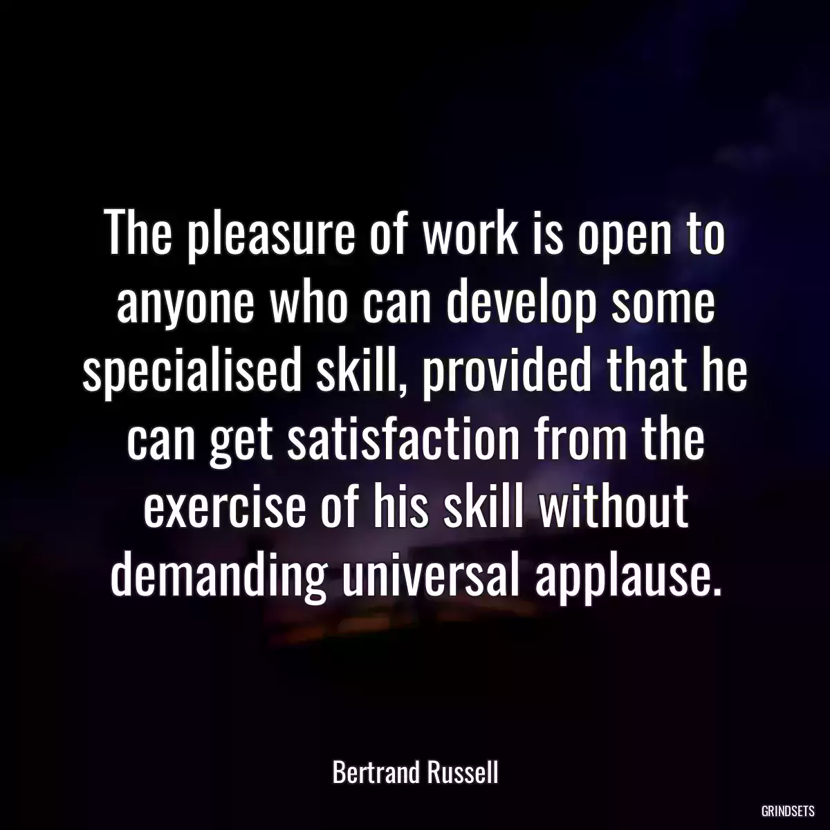 The pleasure of work is open to anyone who can develop some specialised skill, provided that he can get satisfaction from the exercise of his skill without demanding universal applause.