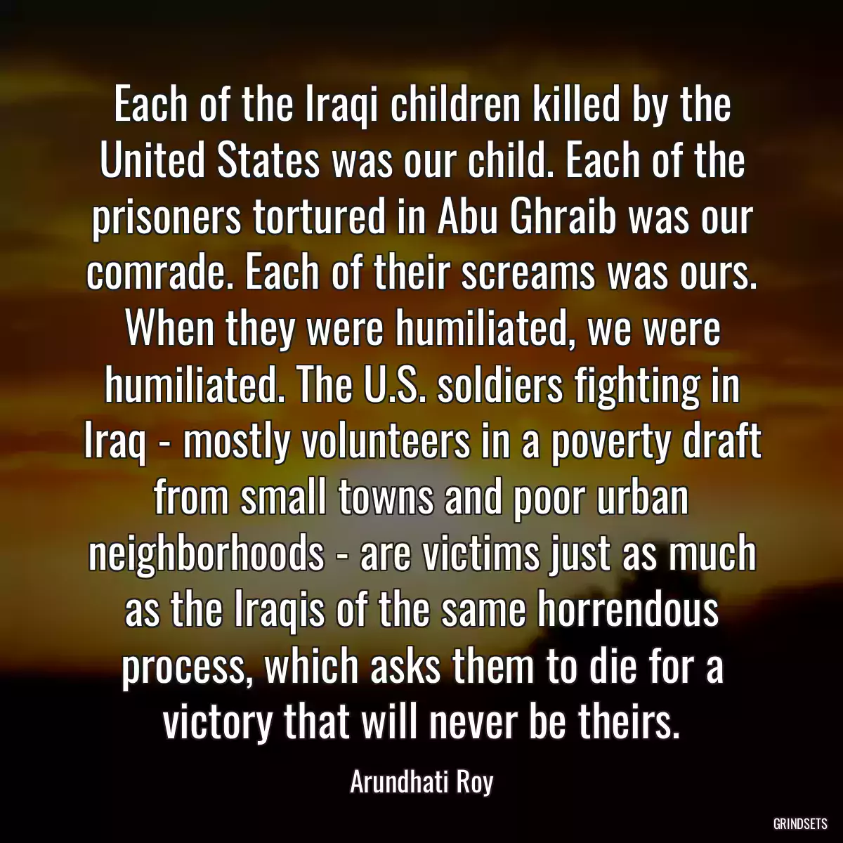 Each of the Iraqi children killed by the United States was our child. Each of the prisoners tortured in Abu Ghraib was our comrade. Each of their screams was ours. When they were humiliated, we were humiliated. The U.S. soldiers fighting in Iraq - mostly volunteers in a poverty draft from small towns and poor urban neighborhoods - are victims just as much as the Iraqis of the same horrendous process, which asks them to die for a victory that will never be theirs.