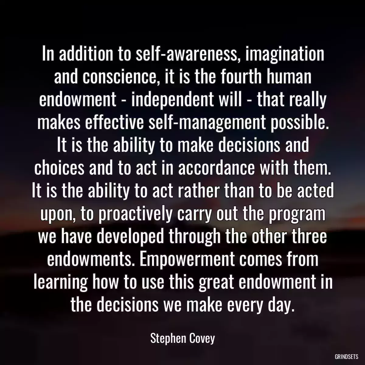 In addition to self-awareness, imagination and conscience, it is the fourth human endowment - independent will - that really makes effective self-management possible. It is the ability to make decisions and choices and to act in accordance with them. It is the ability to act rather than to be acted upon, to proactively carry out the program we have developed through the other three endowments. Empowerment comes from learning how to use this great endowment in the decisions we make every day.