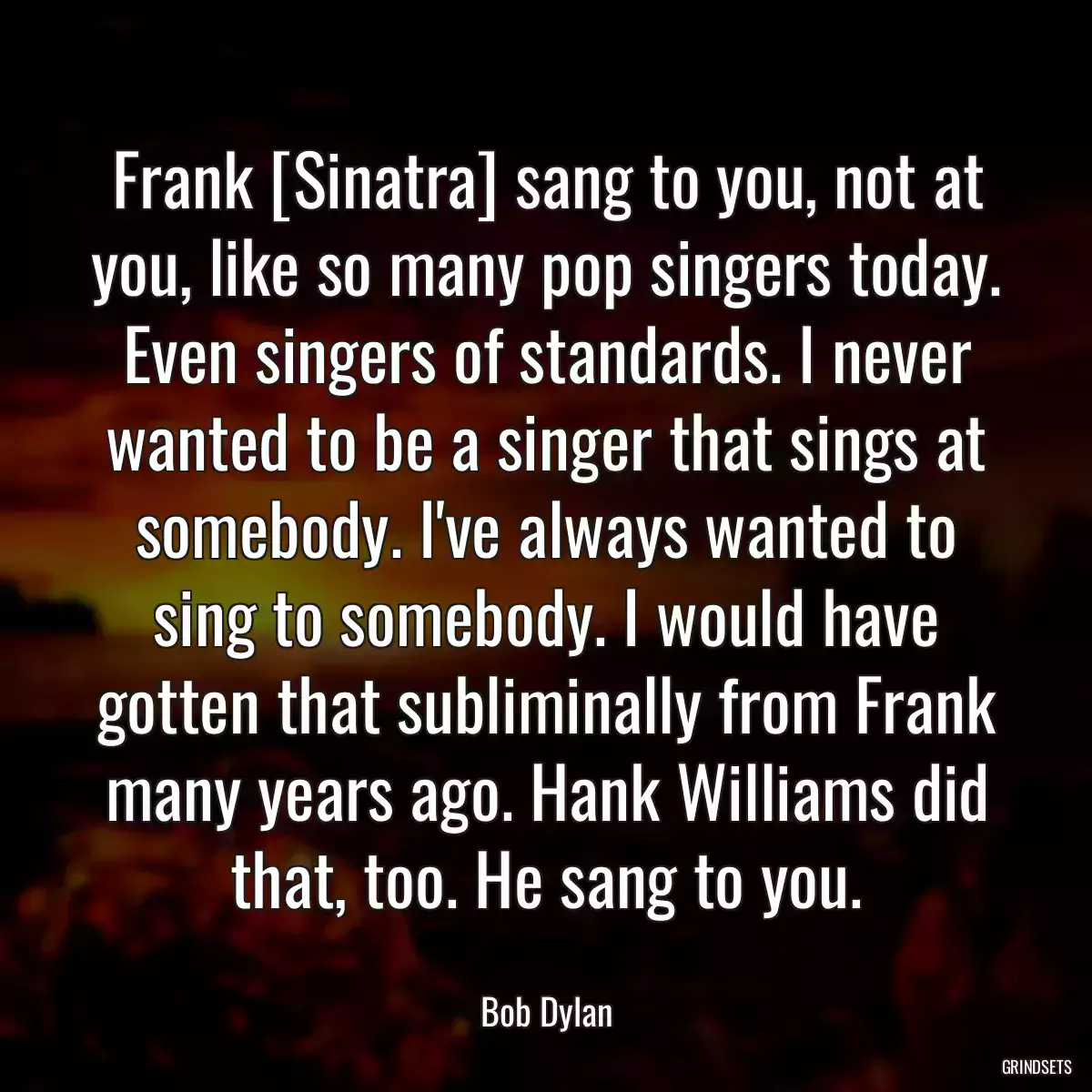 Frank [Sinatra] sang to you, not at you, like so many pop singers today. Even singers of standards. I never wanted to be a singer that sings at somebody. I\'ve always wanted to sing to somebody. I would have gotten that subliminally from Frank many years ago. Hank Williams did that, too. He sang to you.