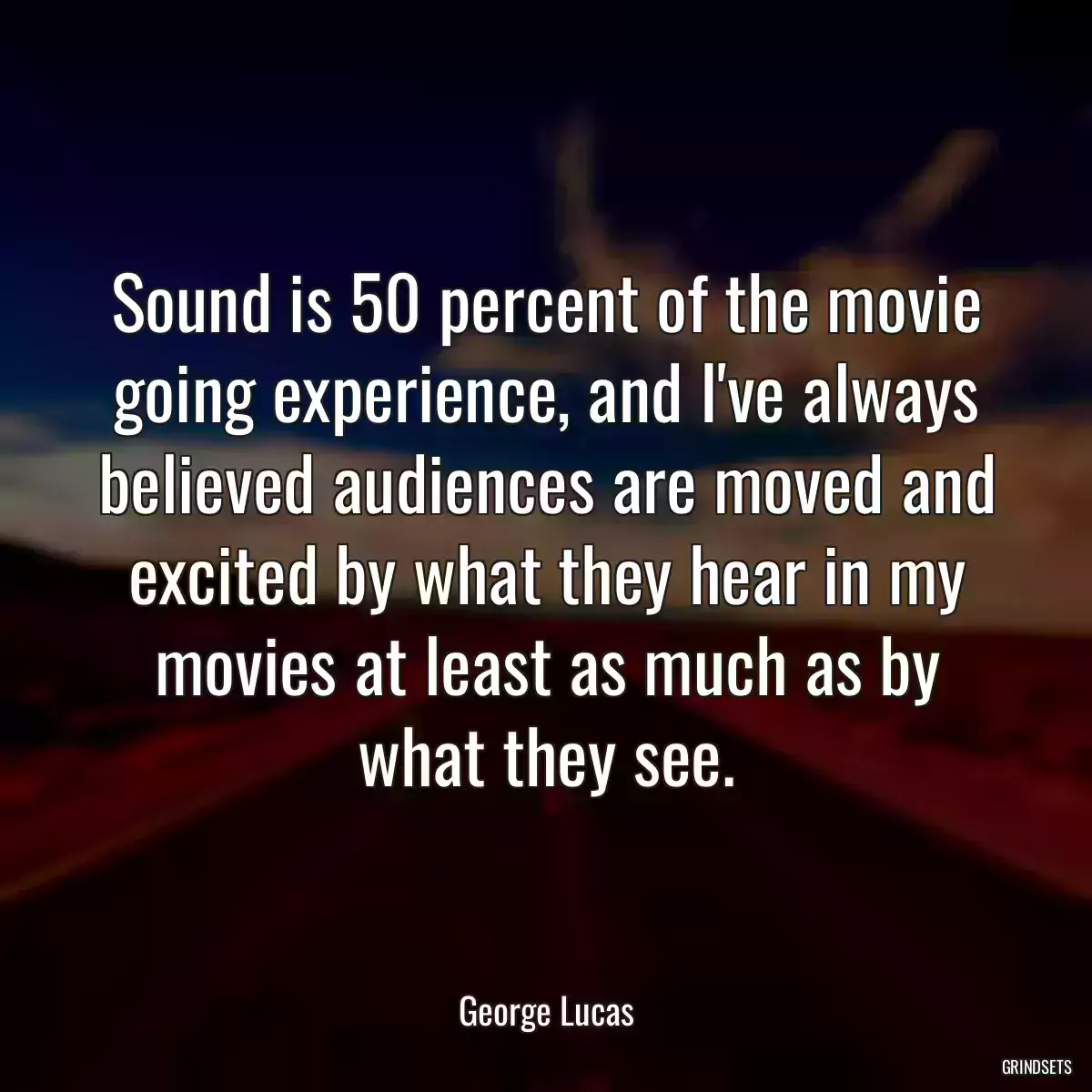 Sound is 50 percent of the movie going experience, and I\'ve always believed audiences are moved and excited by what they hear in my movies at least as much as by what they see.