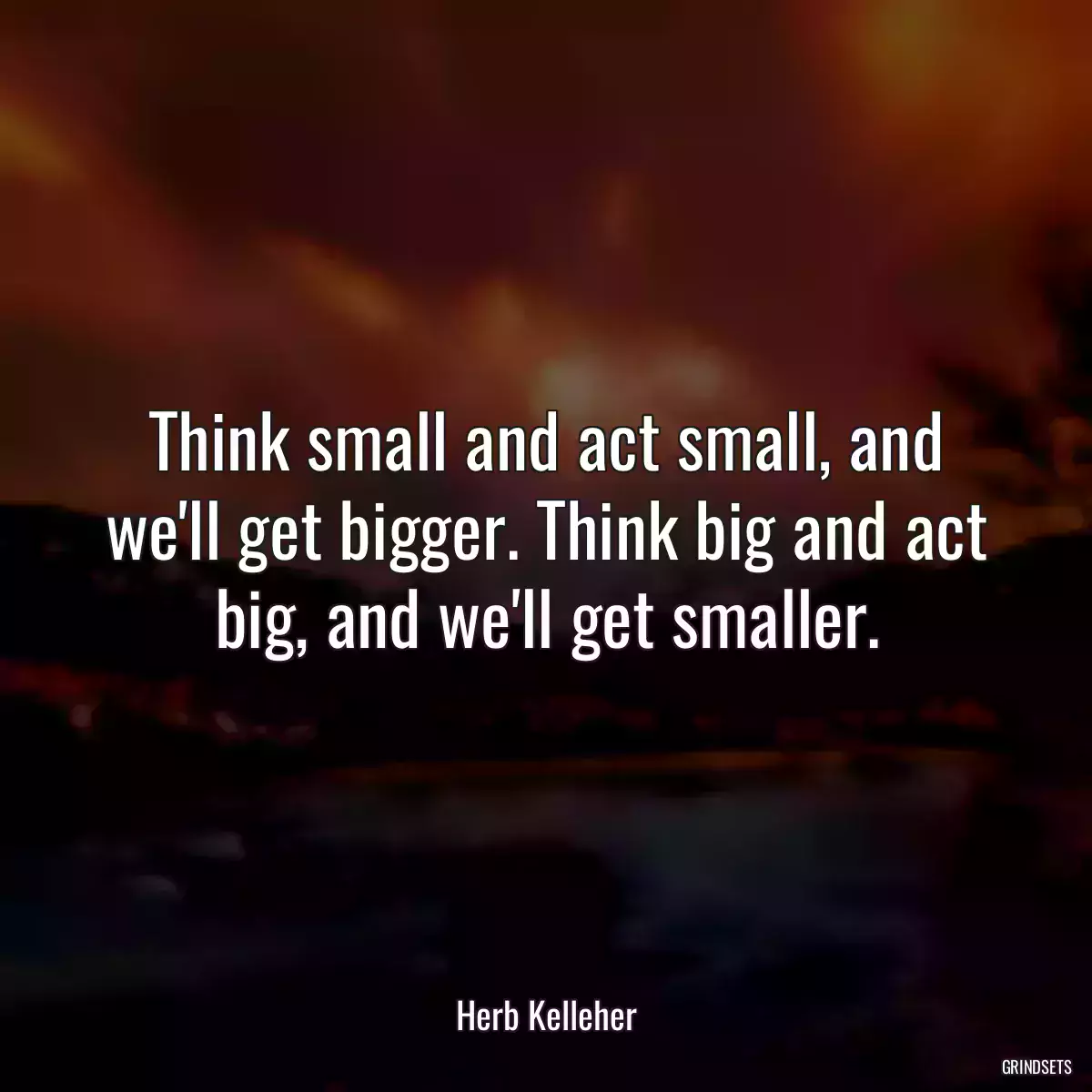 Think small and act small, and we\'ll get bigger. Think big and act big, and we\'ll get smaller.