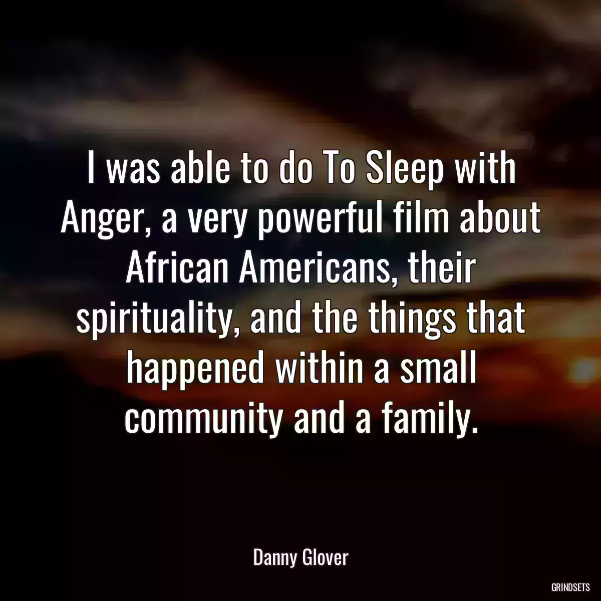 I was able to do To Sleep with Anger, a very powerful film about African Americans, their spirituality, and the things that happened within a small community and a family.