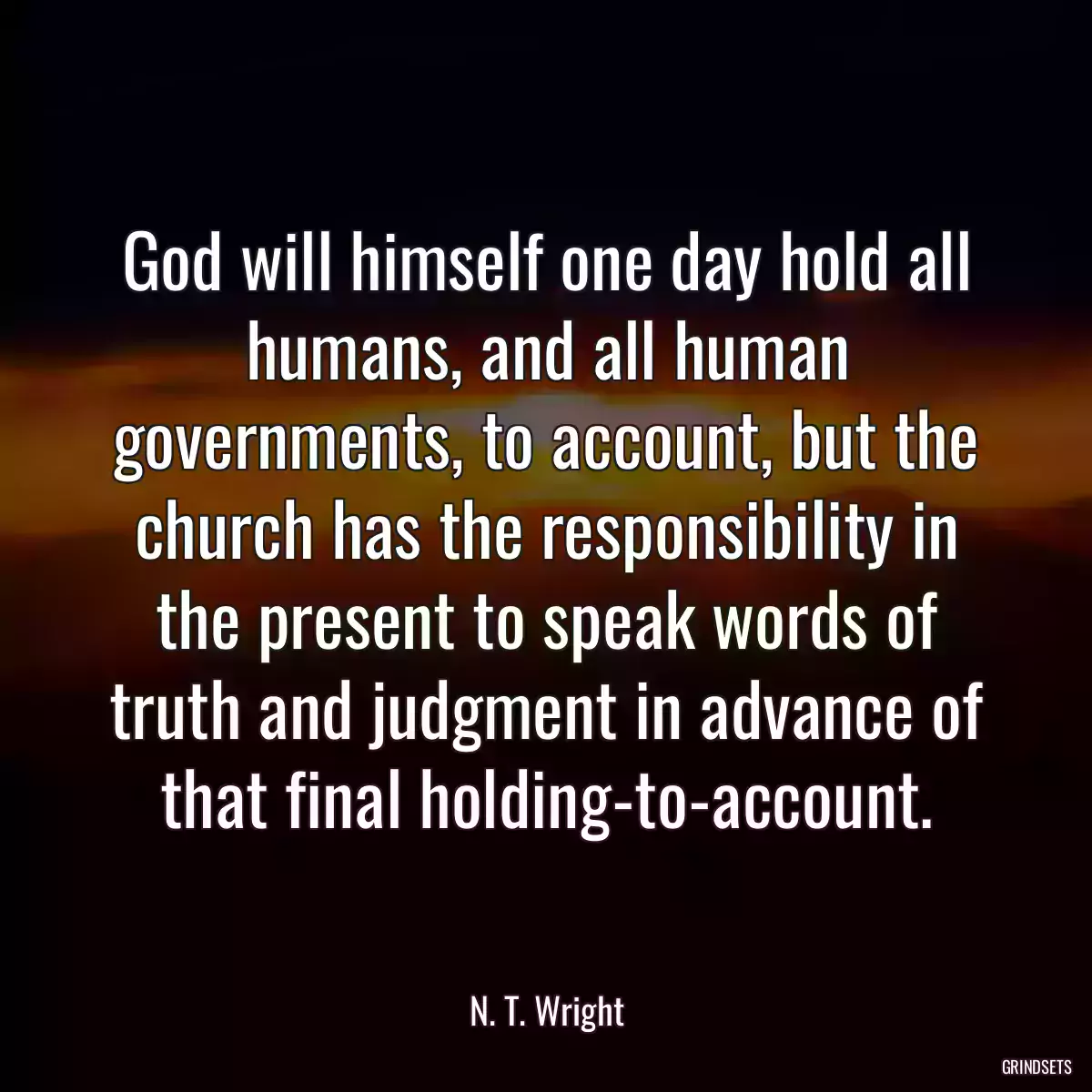 God will himself one day hold all humans, and all human governments, to account, but the church has the responsibility in the present to speak words of truth and judgment in advance of that final holding-to-account.