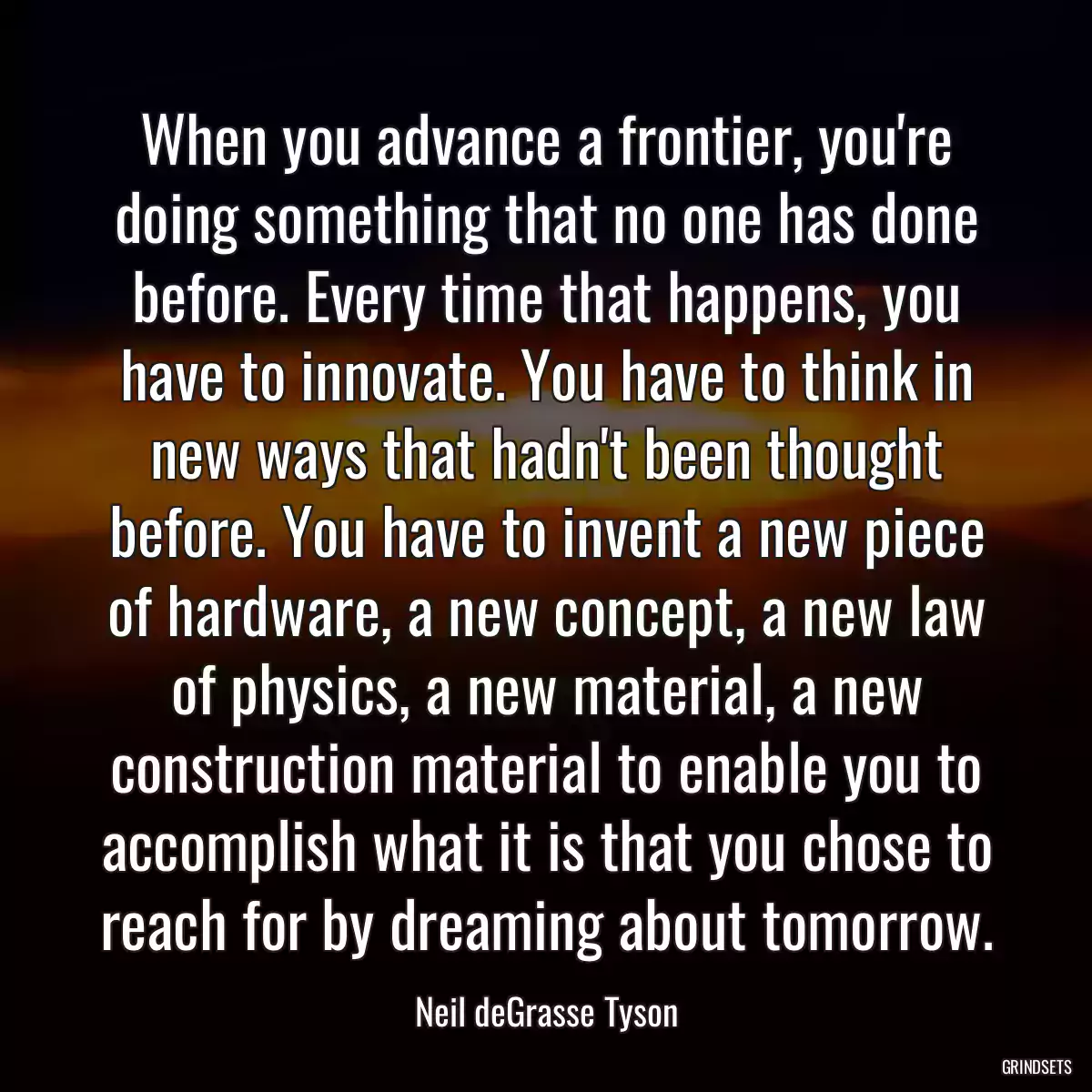 When you advance a frontier, you\'re doing something that no one has done before. Every time that happens, you have to innovate. You have to think in new ways that hadn\'t been thought before. You have to invent a new piece of hardware, a new concept, a new law of physics, a new material, a new construction material to enable you to accomplish what it is that you chose to reach for by dreaming about tomorrow.