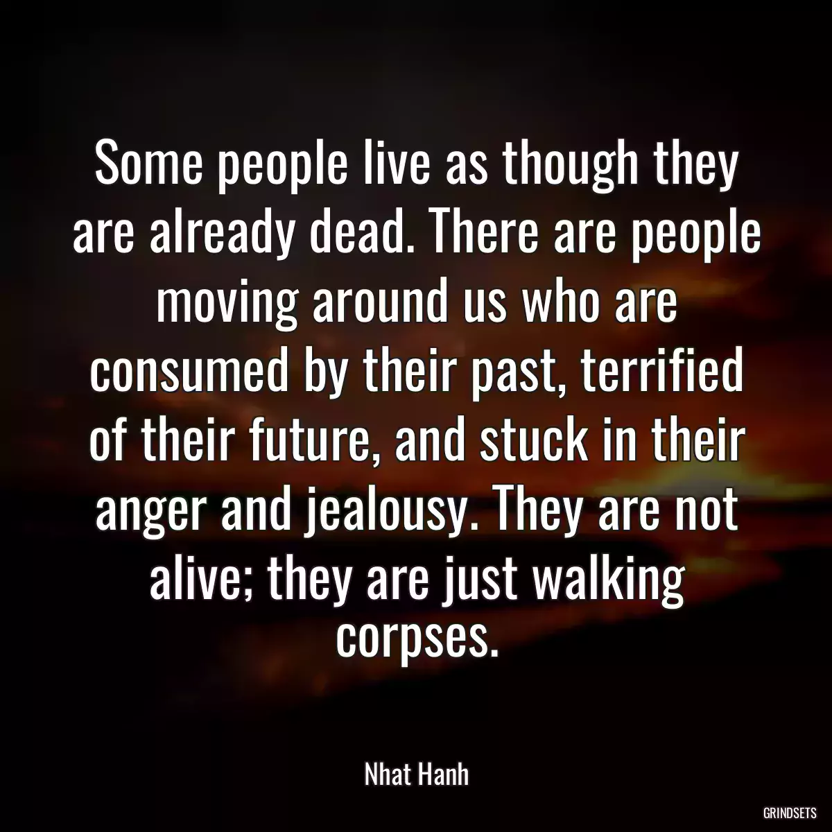 Some people live as though they are already dead. There are people moving around us who are consumed by their past, terrified of their future, and stuck in their anger and jealousy. They are not alive; they are just walking corpses.