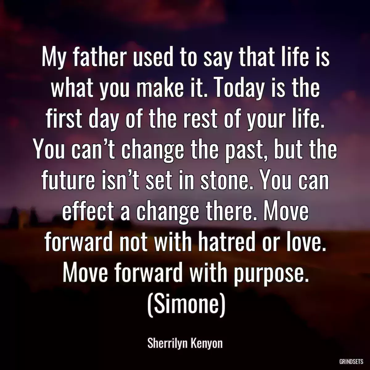 My father used to say that life is what you make it. Today is the first day of the rest of your life. You can’t change the past, but the future isn’t set in stone. You can effect a change there. Move forward not with hatred or love. Move forward with purpose. (Simone)