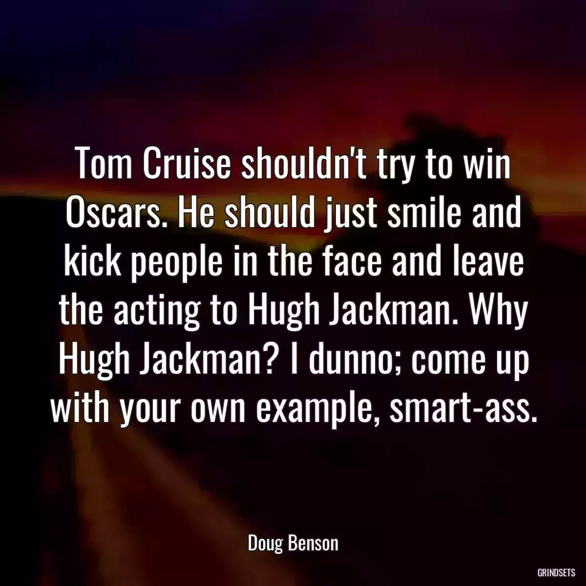 Tom Cruise shouldn\'t try to win Oscars. He should just smile and kick people in the face and leave the acting to Hugh Jackman. Why Hugh Jackman? I dunno; come up with your own example, smart-ass.