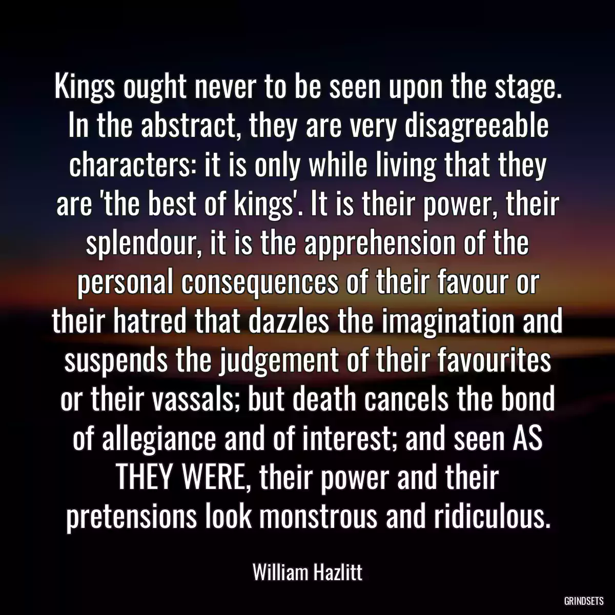 Kings ought never to be seen upon the stage. In the abstract, they are very disagreeable characters: it is only while living that they are \'the best of kings\'. It is their power, their splendour, it is the apprehension of the personal consequences of their favour or their hatred that dazzles the imagination and suspends the judgement of their favourites or their vassals; but death cancels the bond of allegiance and of interest; and seen AS THEY WERE, their power and their pretensions look monstrous and ridiculous.