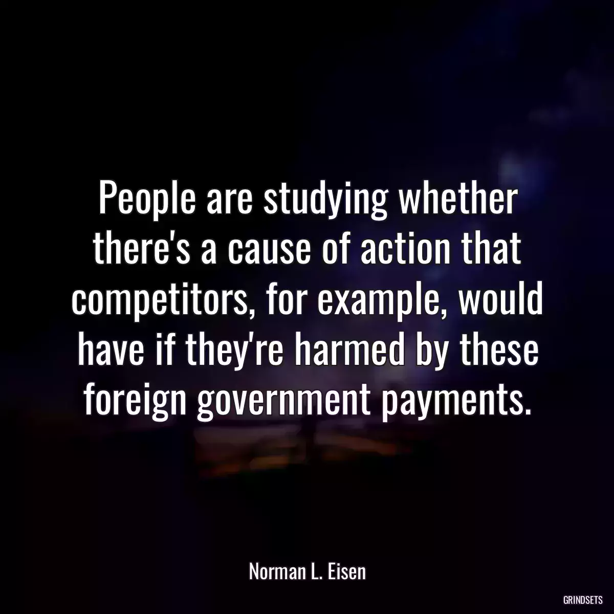 People are studying whether there\'s a cause of action that competitors, for example, would have if they\'re harmed by these foreign government payments.