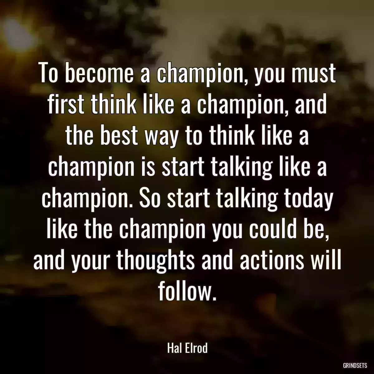 To become a champion, you must first think like a champion, and the best way to think like a champion is start talking like a champion. So start talking today like the champion you could be, and your thoughts and actions will follow.