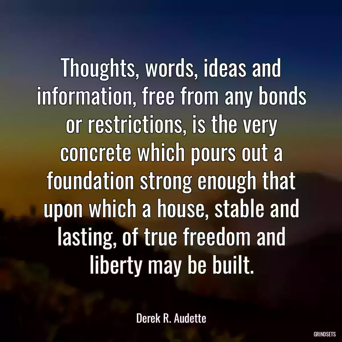 Thoughts, words, ideas and information, free from any bonds or restrictions, is the very concrete which pours out a foundation strong enough that upon which a house, stable and lasting, of true freedom and liberty may be built.