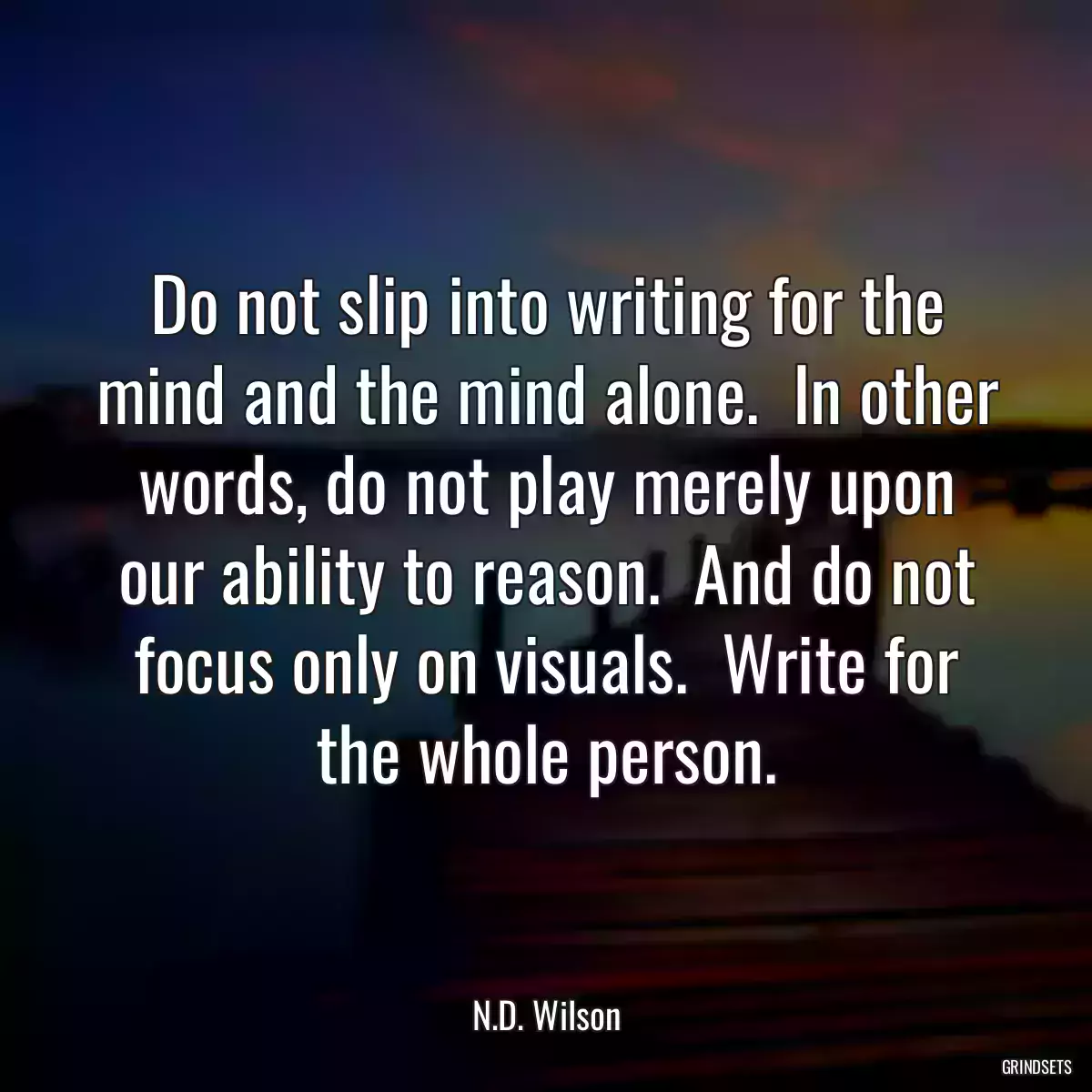 Do not slip into writing for the mind and the mind alone.  In other words, do not play merely upon our ability to reason.  And do not focus only on visuals.  Write for the whole person.