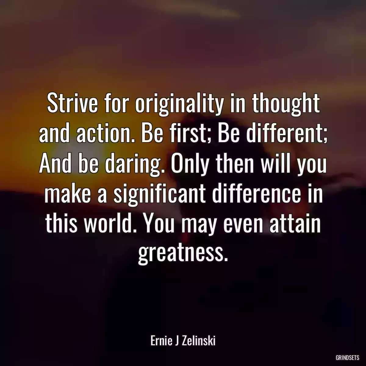 Strive for originality in thought and action. Be first; Be different; And be daring. Only then will you make a significant difference in this world. You may even attain greatness.